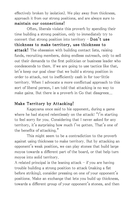 effectively broken by isolation). We play away from thickness, approach it from our strong positions, and are always sure to maintain our connections!  Often, liberals violate this proverb by spending their time building a strong position, only Lo immediately try to convert that strong position into territory ~ Don’t use thickness to make territory, use thickness to attack! The obsession with building contact lists, raising funds, recruiting members, doing endless outreach, only to sell out their demands to the first politician or business leader who condescends to them. If we are going to use tacties like that, let’s keep our goal clear that we build a strong position in order to attack, not to inefficiently cash in for too-little territory. When | advocate a more conflictual approach to this sort of liberal person, | am told that attacking is no way to make gains. But there is a proverb in Go that disagrees...  Make Territory by Attacking!  Kageyama once said to his opponent, during a game where he had stayed relentlessly on the attack: “I’m starting to feel sorry for you. Considering that | never asked for any territory, it’s surprising how much I’ve gotten. That’s one of the benefits of attacking.”  This might seem Lo be a contradiction to the proverb against using thickness to make territory. But by attacking an opponent’s weak position, we can play stones that build large moyos towards a different part of the board, or that help turn moyos into solid territory.  A related principal is the leaning attack — if you are having trouble building a strong position to attack (making a fist before striking), consider pressing on one of your opponent’s positions. Make an exchange that lets you build up thickness, towards a different group of your opponent’s stones, and then  